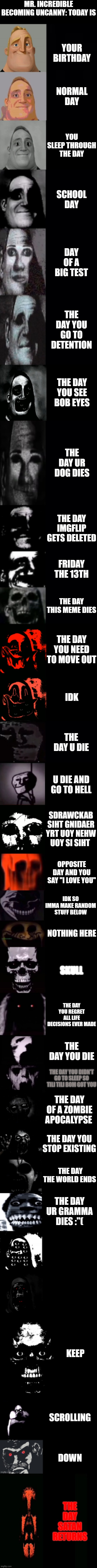 Mr Incredible becoming uncanny 3rd extension | MR. INCREDIBLE BECOMING UNCANNY: TODAY IS; YOUR BIRTHDAY; NORMAL DAY; YOU SLEEP THROUGH THE DAY; SCHOOL DAY; DAY OF A BIG TEST; THE DAY YOU GO TO DETENTION; THE DAY YOU SEE BOB EYES; THE DAY UR DOG DIES; THE DAY IMGFLIP GETS DELETED; FRIDAY THE 13TH; THE DAY THIS MEME DIES; THE DAY YOU NEED TO MOVE OUT; IDK; THE DAY U DIE; U DIE AND GO TO HELL; SDRAWCKAB SIHT GNIDAER YRT UOY NEHW UOY SI SIHT; OPPOSITE DAY AND YOU SAY "I LOVE YOU"; IDK SO IMMA MAKE RANDOM STUFF BELOW; NOTHING HERE; SKULL; THE DAY YOU REGRET ALL LIFE DECISIONS EVER MADE; THE DAY YOU DIE; THE DAY YOU DIDN'T GO TO SLEEP SO TILI TILI BOM GOT YOU; THE DAY OF A ZOMBIE APOCALYPSE; THE DAY YOU STOP EXISTING; THE DAY THE WORLD ENDS; THE DAY UR GRAMMA DIES :"(; KEEP; SCROLLING; DOWN; THE DAY SATAN RETURNS | image tagged in mr incredible becoming uncanny 3rd extension | made w/ Imgflip meme maker