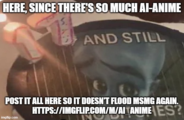 https://imgflip.com/m/AI_Anime | HERE, SINCE THERE'S SO MUCH AI-ANIME; POST IT ALL HERE SO IT DOESN'T FLOOD MSMG AGAIN.
HTTPS://IMGFLIP.COM/M/AI_ANIME | image tagged in 17 and still no bitches | made w/ Imgflip meme maker