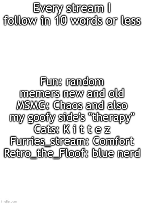 make this a trend | Every stream I follow in 10 words or less; Fun: random memers new and old
MSMG: Chaos and also my goofy side's "therapy"
Cats: K i t t e z
Furries_stream: Comfort
Retro_the_Floof: blue nerd | made w/ Imgflip meme maker