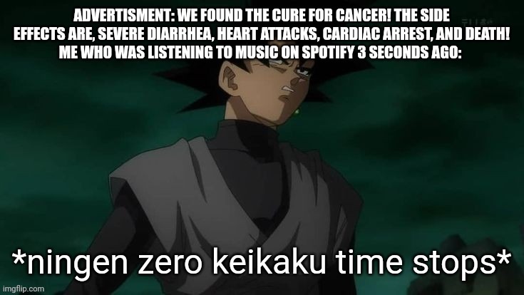 ningen zero keikaku time stops | ADVERTISMENT: WE FOUND THE CURE FOR CANCER! THE SIDE EFFECTS ARE, SEVERE DIARRHEA, HEART ATTACKS, CARDIAC ARREST, AND DEATH!
ME WHO WAS LISTENING TO MUSIC ON SPOTIFY 3 SECONDS AGO: | image tagged in ningen zero keikaku time stops | made w/ Imgflip meme maker