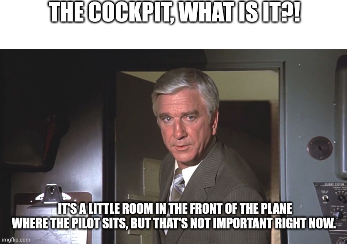 Leslie Neilson: "Good luck. We're all counting on you." | THE COCKPIT, WHAT IS IT?! IT'S A LITTLE ROOM IN THE FRONT OF THE PLANE WHERE THE PILOT SITS, BUT THAT'S NOT IMPORTANT RIGHT NOW. | image tagged in leslie neilson good luck we're all counting on you | made w/ Imgflip meme maker