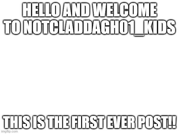 NotCladdagh01_Kids First post! | HELLO AND WELCOME TO NOTCLADDAGH01_KIDS; THIS IS THE FIRST EVER POST!! | image tagged in notcladdagh01_kids,first post | made w/ Imgflip meme maker