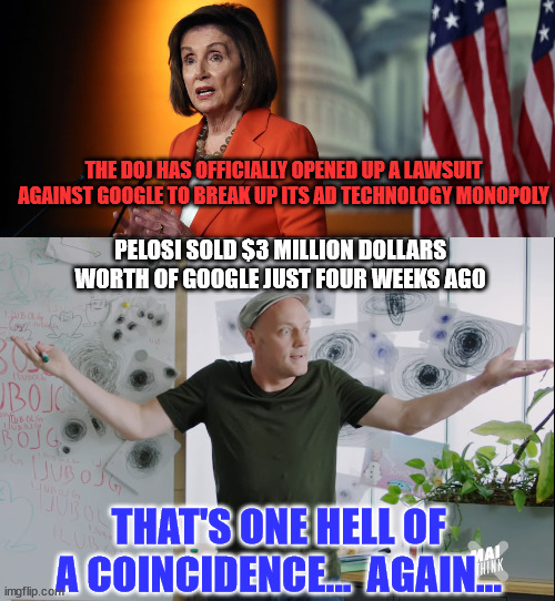 That's one hell of a coincidence...  again... | THE DOJ HAS OFFICIALLY OPENED UP A LAWSUIT AGAINST GOOGLE TO BREAK UP ITS AD TECHNOLOGY MONOPOLY; PELOSI SOLD $3 MILLION DOLLARS WORTH OF GOOGLE JUST FOUR WEEKS AGO; THAT'S ONE HELL OF A COINCIDENCE...  AGAIN... | image tagged in coincidence,corrupt,nancy pelosi | made w/ Imgflip meme maker