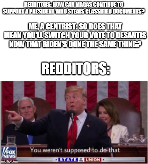 Trump says you weren't supposed to do that! |  REDDITORS: HOW CAN MAGAS CONTINUE TO SUPPORT A PRESIDENT WHO STEALS CLASSIFIED DOCUMENTS? ME, A CENTRIST: SO DOES THAT MEAN YOU'LL SWITCH YOUR VOTE TO DESANTIS NOW THAT BIDEN'S DONE THE SAME THING? REDDITORS: | image tagged in trump says you weren't supposed to do that,politics,political meme,political,politics lol,political humor | made w/ Imgflip meme maker