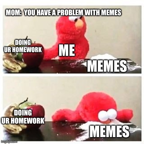 its true tho | MOM:  YOU HAVE A PROBLEM WITH MEMES; DOING UR HOMEWORK; ME; MEMES; DOING UR HOMEWORK; MEMES | image tagged in elmo cocaine | made w/ Imgflip meme maker