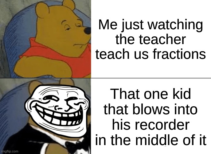 true. | Me just watching the teacher teach us fractions; That one kid that blows into his recorder in the middle of it | image tagged in memes,tuxedo winnie the pooh | made w/ Imgflip meme maker