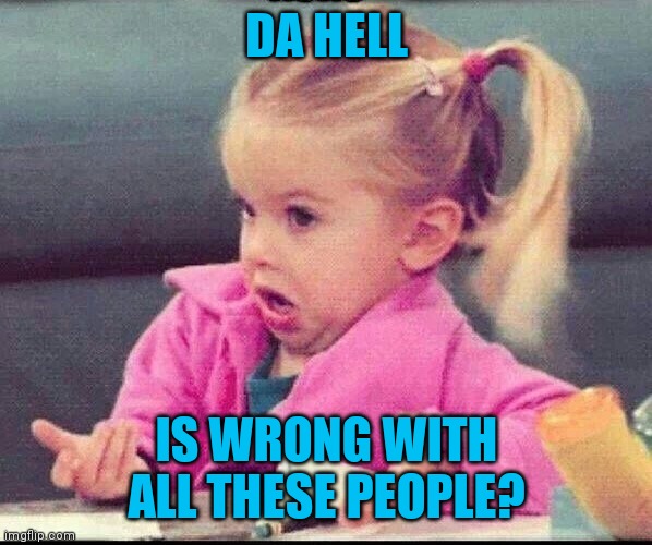 My face when | DA HELL IS WRONG WITH ALL THESE PEOPLE? | image tagged in my face when | made w/ Imgflip meme maker