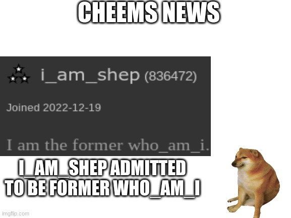 Blank White Template | CHEEMS NEWS; I_AM_SHEP ADMITTED TO BE FORMER WHO_AM_I | image tagged in blank white template | made w/ Imgflip meme maker