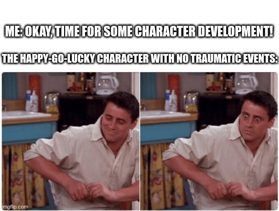 Writer issues | ME: OKAY, TIME FOR SOME CHARACTER DEVELOPMENT! THE HAPPY-GO-LUCKY CHARACTER WITH NO TRAUMATIC EVENTS: | image tagged in joey from friends,lol,writer,poor characters,oh dear | made w/ Imgflip meme maker