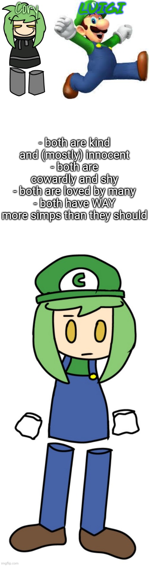but hey... that's just a theory. a GAME THEORY! (again, art by elfiya) | Cory; LUIGI; - both are kind and (mostly) innocent
- both are cowardly and shy
- both are loved by many
- both have WAY more simps than they should | made w/ Imgflip meme maker