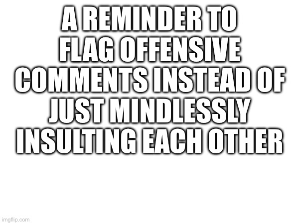 A REMINDER TO FLAG OFFENSIVE COMMENTS INSTEAD OF JUST MINDLESSLY INSULTING EACH OTHER | made w/ Imgflip meme maker