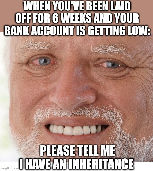 NOT QUITE READY TO GO BACK TO WORK | WHEN YOU'VE BEEN LAID OFF FOR 6 WEEKS AND YOUR BANK ACCOUNT IS GETTING LOW:; PLEASE TELL ME I HAVE AN INHERITANCE | image tagged in hide the pain harold,blank white template,work | made w/ Imgflip meme maker
