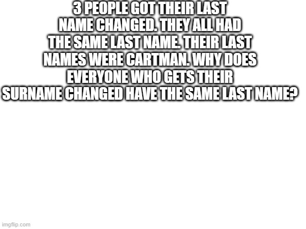 3 PEOPLE GOT THEIR LAST NAME CHANGED. THEY ALL HAD THE SAME LAST NAME. THEIR LAST NAMES WERE CARTMAN. WHY DOES EVERYONE WHO GETS THEIR SURNAME CHANGED HAVE THE SAME LAST NAME? | made w/ Imgflip meme maker