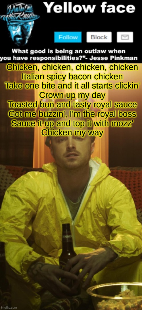 Chicken, chicken, chicken, chicken Italian spicy bacon chicken Take one bitе and it all starts clickin' Crown up my day Toasted  | Chicken, chicken, chicken, chicken
Italian spicy bacon chicken
Take one bitе and it all starts clickin'
Crown up my day
Toasted bun and tasty royal sauce
Got me buzzin', I'm thе royal boss
Sauce it up and top it with mozz'
Chicken my way | image tagged in jesse template thanks yachi | made w/ Imgflip meme maker