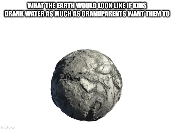 bruh | WHAT THE EARTH WOULD LOOK LIKE IF KIDS DRANK WATER AS MUCH AS GRANDPARENTS WANT THEM TO | image tagged in earth | made w/ Imgflip meme maker