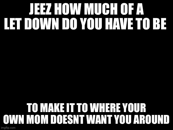 im tired of life | JEEZ HOW MUCH OF A LET DOWN DO YOU HAVE TO BE; TO MAKE IT TO WHERE YOUR OWN MOM DOESNT WANT YOU AROUND | made w/ Imgflip meme maker