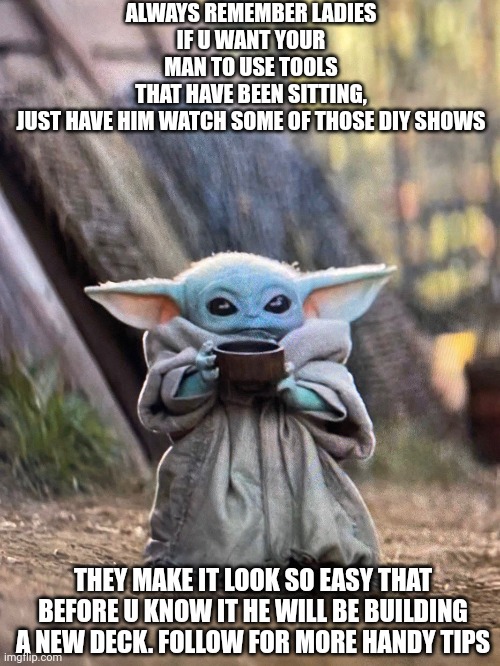 Baby yoda trick to get guys to use tools they don't use | ALWAYS REMEMBER LADIES
IF U WANT YOUR MAN TO USE TOOLS THAT HAVE BEEN SITTING, JUST HAVE HIM WATCH SOME OF THOSE DIY SHOWS; THEY MAKE IT LOOK SO EASY THAT BEFORE U KNOW IT HE WILL BE BUILDING A NEW DECK. FOLLOW FOR MORE HANDY TIPS | image tagged in baby yoda tea,tools,diy | made w/ Imgflip meme maker