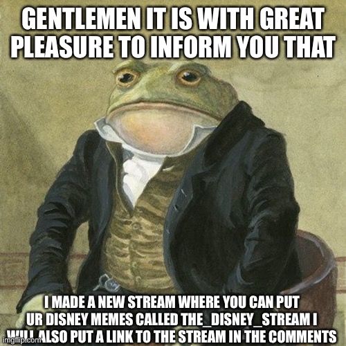 I cant wait to see ur Disney memes | GENTLEMEN IT IS WITH GREAT PLEASURE TO INFORM YOU THAT; I MADE A NEW STREAM WHERE YOU CAN PUT UR DISNEY MEMES CALLED THE_DISNEY_STREAM I WILL ALSO PUT A LINK TO THE STREAM IN THE COMMENTS | image tagged in gentlemen it is with great pleasure to inform you that | made w/ Imgflip meme maker