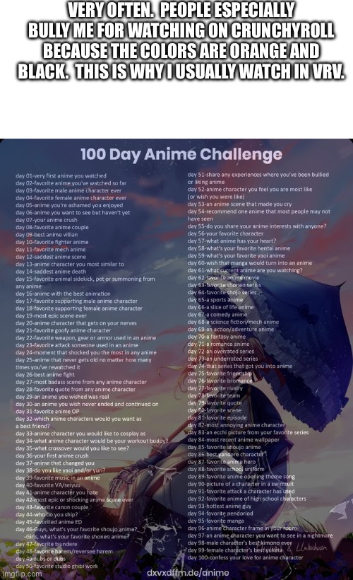 Day 51 | VERY OFTEN.  PEOPLE ESPECIALLY BULLY ME FOR WATCHING ON CRUNCHYROLL BECAUSE THE COLORS ARE ORANGE AND BLACK.  THIS IS WHY I USUALLY WATCH IN VRV. | image tagged in blank white template,100 day anime challenge | made w/ Imgflip meme maker