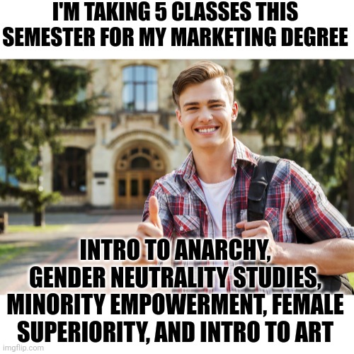 And to think you have to pay for your own brainwashing??!? |  I'M TAKING 5 CLASSES THIS SEMESTER FOR MY MARKETING DEGREE; INTRO TO ANARCHY, GENDER NEUTRALITY STUDIES, MINORITY EMPOWERMENT, FEMALE SUPERIORITY, AND INTRO TO ART | image tagged in college student,brainwashing,liberal logic,degree,waste of time,job | made w/ Imgflip meme maker