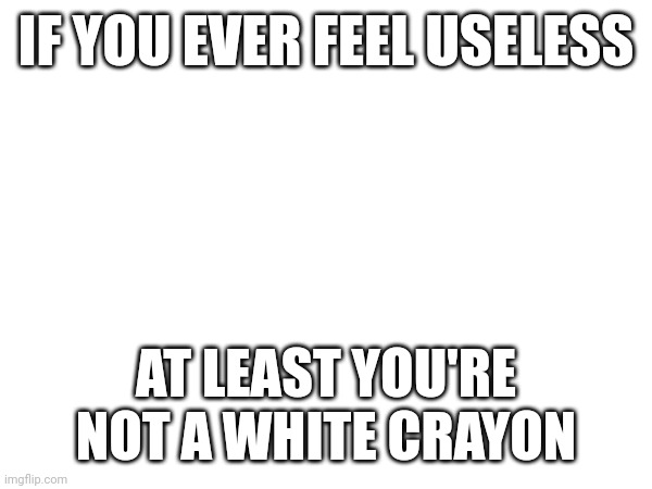 IF YOU EVER FEEL USELESS; AT LEAST YOU'RE NOT A WHITE CRAYON | image tagged in blank white template | made w/ Imgflip meme maker