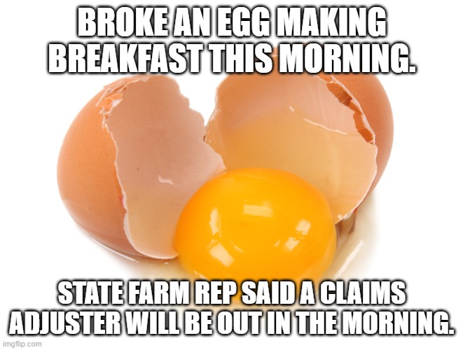 Eggs | BROKE AN EGG MAKING BREAKFAST THIS MORNING. STATE FARM REP SAID A CLAIMS ADJUSTER WILL BE OUT IN THE MORNING. | image tagged in broken egg,state farm,eggs | made w/ Imgflip meme maker