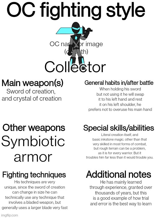 New template! Link in comments | Collector; When holding his sword but not using it he will swap it to his left hand and rest it on his left shoulder, he prefers not to overuse his main hand; Sword of creation, 
and crystal of creation; Literal creation itself, and basic inkstone magic. other than that very skilled in most forms of combat, but rough terrain can be a problem, as it is for every warrior. But it troubles him far less than it would trouble you. Symbiotic armor; His techniques are very unique, since the sword of creation can change in size he can technically use any technique that involves a bladed weapon, but generally uses a larger blade very fast; He has mainly learned through experience, granted over thousands of years, but this is a good example of how trial and error is the best way to learn | image tagged in oc fighting style | made w/ Imgflip meme maker