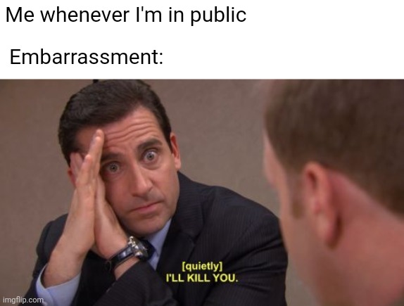 embarassment | Me whenever I'm in public; Embarrassment: | image tagged in i'll kill you,the office,michael scott | made w/ Imgflip meme maker