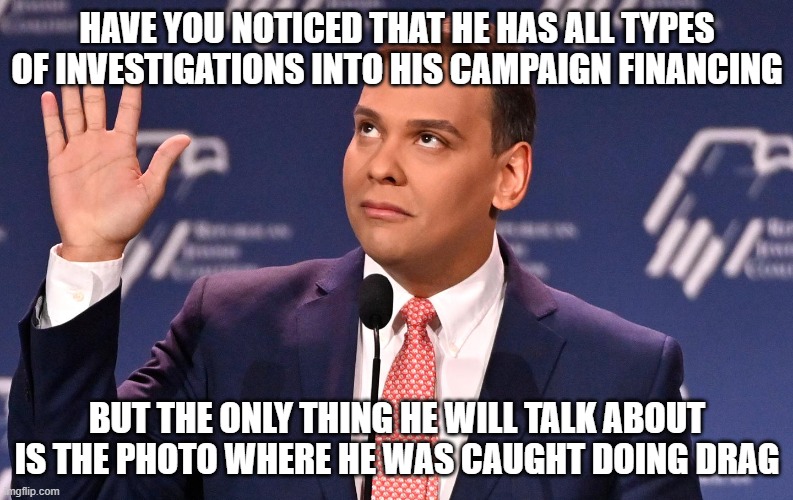 George Santos | HAVE YOU NOTICED THAT HE HAS ALL TYPES OF INVESTIGATIONS INTO HIS CAMPAIGN FINANCING; BUT THE ONLY THING HE WILL TALK ABOUT IS THE PHOTO WHERE HE WAS CAUGHT DOING DRAG | image tagged in george santos | made w/ Imgflip meme maker