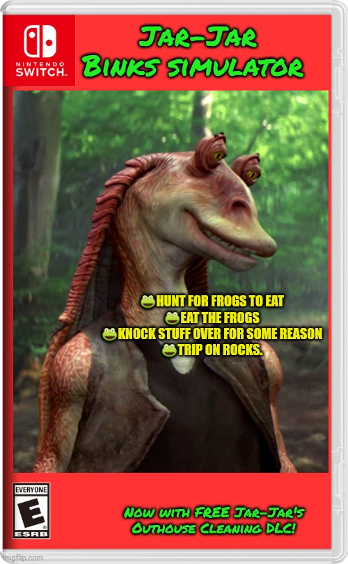 Best new Switch game? | Jar-Jar Binks simulator ?HUNT FOR FROGS TO EAT
?EAT THE FROGS
?KNOCK STUFF OVER FOR SOME REASON
?TRIP ON ROCKS. Now with FREE Jar-Jar's Outh | image tagged in jar jar binks,star wars,fake,nintendo switch,video games | made w/ Imgflip meme maker