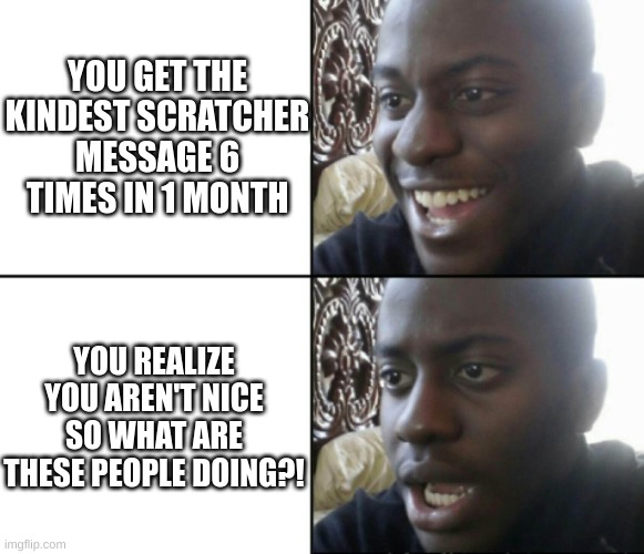 Me: | YOU GET THE KINDEST SCRATCHER MESSAGE 6 TIMES IN 1 MONTH; YOU REALIZE YOU AREN'T NICE SO WHAT ARE THESE PEOPLE DOING?! | image tagged in happy / shock,huh | made w/ Imgflip meme maker