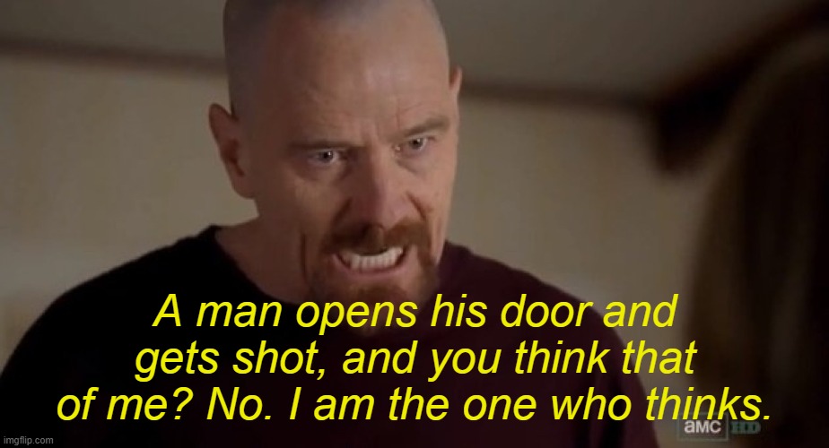 . | A man opens his door and gets shot, and you think that of me? No. I am the one who thinks. | image tagged in i am the one who knocks | made w/ Imgflip meme maker