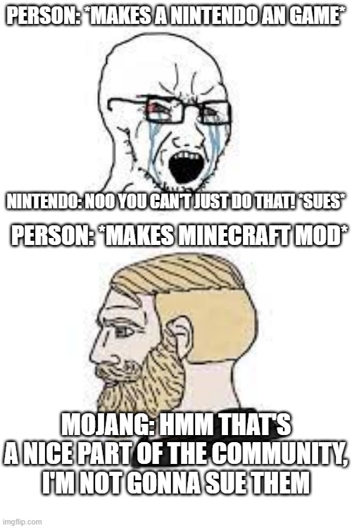 true bruh |  PERSON: *MAKES A NINTENDO AN GAME*; NINTENDO: NOO YOU CAN'T JUST DO THAT! *SUES*; PERSON: *MAKES MINECRAFT MOD*; MOJANG: HMM THAT'S A NICE PART OF THE COMMUNITY, I'M NOT GONNA SUE THEM | image tagged in minecraft,nintendo,memes,funny,soyboy vs yes chad,oh wow are you actually reading these tags | made w/ Imgflip meme maker