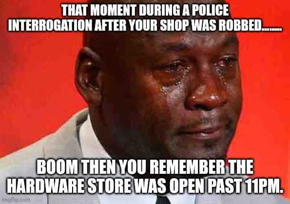 crying michael jordan | THAT MOMENT DURING A POLICE INTERROGATION AFTER YOUR SHOP WAS ROBBED........ BOOM THEN YOU REMEMBER THE HARDWARE STORE WAS OPEN PAST 11PM. | image tagged in crying michael jordan | made w/ Imgflip meme maker