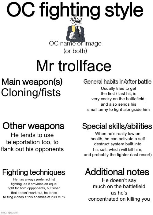 Done! | Mr trollface; Usually tries to get the first / last hit, is very cocky on the battlefield, and also sends his small army to fight alongside him; Cloning/fists; When he’s really low on health, he can activate a self destruct system built into his suit, which will kill him, and probably the fighter (last resort); He tends to use teleportation too, to flank out his opponents; He has always preferred fist fighting, as it provides an equal fight for both oppponents, but when that doesn’t work out, he tends to fling clones at his enemies at 239 MPS; He doesn’t say much on the battlefield as he’s concentrated on killing you | image tagged in oc fighting style | made w/ Imgflip meme maker