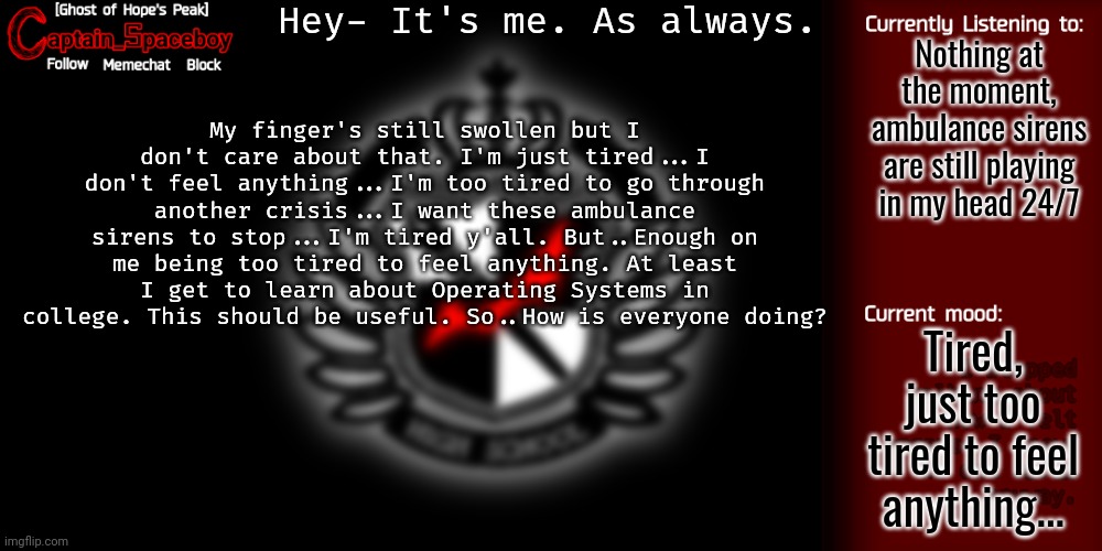 Hopefully y'all are feeling a little bit better than I am. | Hey- It's me. As always. Nothing at the moment, ambulance sirens are still playing in my head 24/7; My finger's still swollen but I don't care about that. I'm just tired...I don't feel anything...I'm too tired to go through another crisis...I want these ambulance sirens to stop...I'm tired y'all. But..Enough on me being too tired to feel anything. At least I get to learn about Operating Systems in college. This should be useful. So..How is everyone doing? Tired, just too tired to feel anything... | image tagged in captain_spaceboy's danganronpa template | made w/ Imgflip meme maker
