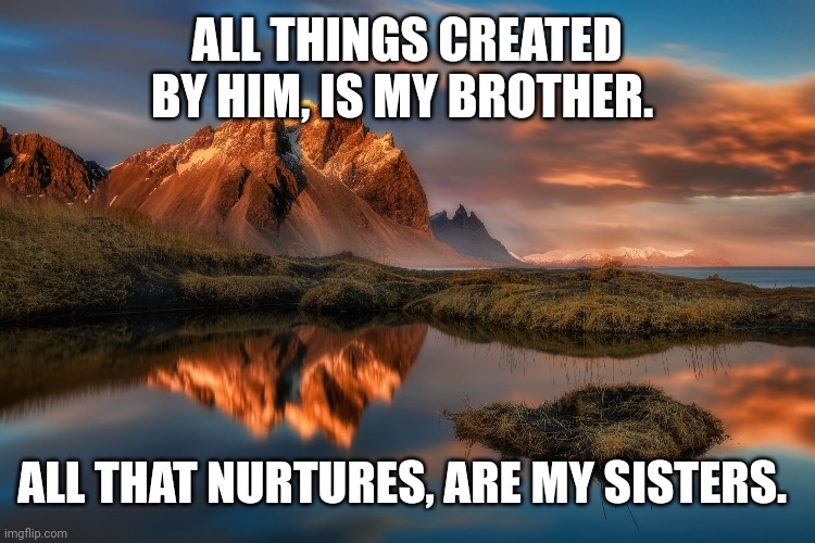landscape |  ALL THINGS CREATED BY HIM, IS MY BROTHER. ALL THAT NURTURES, ARE MY SISTERS. | image tagged in landscape | made w/ Imgflip meme maker