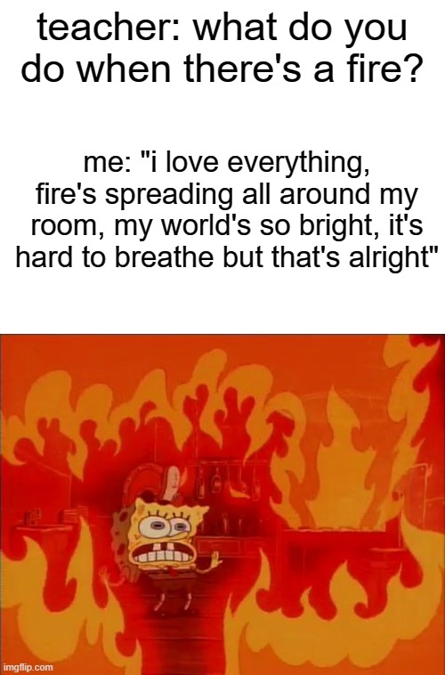also me in fire: | teacher: what do you do when there's a fire? me: "i love everything, fire's spreading all around my room, my world's so bright, it's hard to breathe but that's alright" | image tagged in burning spongebob | made w/ Imgflip meme maker