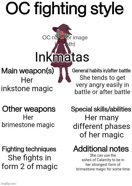 OC fighting style | Inkmatas; She tends to get very angry easily in battle or after battle; Her inkstone magic; Her many different phases of her magic; Her brimestone magic; She fights in form 2 of magic; She can use the ashes of Calamity to be in her strongest form of brimestone magic for some time | image tagged in oc fighting style | made w/ Imgflip meme maker