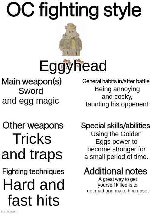 OC fighting style | Eggyhead; Being annoying and cocky, taunting his oppenent; Sword and egg magic; Using the Golden Eggs power to become stronger for a small period of time. Tricks and traps; Hard and fast hits; A great way to get yourself killed is to get mad and make him upset | image tagged in oc fighting style | made w/ Imgflip meme maker