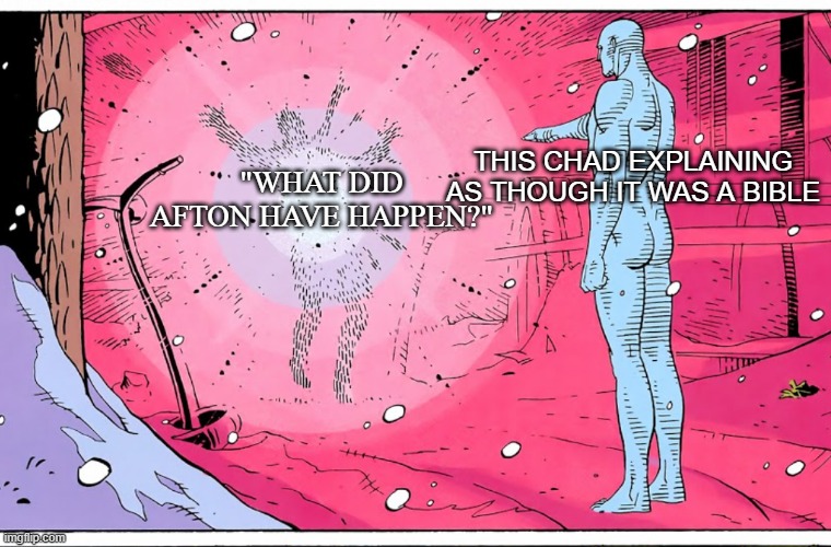 Dr Manhattan explosive arguments | "WHAT DID AFTON HAVE HAPPEN?" THIS CHAD EXPLAINING AS THOUGH IT WAS A BIBLE | image tagged in dr manhattan explosive arguments | made w/ Imgflip meme maker