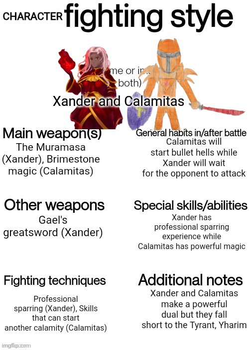 I had to do them | CHARACTER; Xander and Calamitas; Calamitas will start bullet hells while Xander will wait for the opponent to attack; The Muramasa (Xander), Brimestone magic (Calamitas); Xander has professional sparring experience while Calamitas has powerful magic; Gael's greatsword (Xander); Xander and Calamitas make a powerful dual but they fall short to the Tyrant, Yharim; Professional sparring (Xander), Skills that can start another calamity (Calamitas) | image tagged in oc fighting style | made w/ Imgflip meme maker