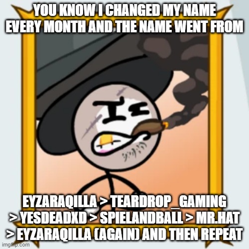Sir Wilford IV | YOU KNOW I CHANGED MY NAME EVERY MONTH AND THE NAME WENT FROM; EYZARAQILLA > TEARDROP_GAMING > YESDEADXD > SPIELANDBALL > MR.HAT > EYZARAQILLA (AGAIN) AND THEN REPEAT | image tagged in sir wilford iv | made w/ Imgflip meme maker