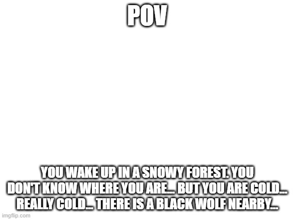 Blank White Template | POV; YOU WAKE UP IN A SNOWY FOREST. YOU DON'T KNOW WHERE YOU ARE... BUT YOU ARE COLD... REALLY COLD... THERE IS A BLACK WOLF NEARBY... | image tagged in blank white template | made w/ Imgflip meme maker