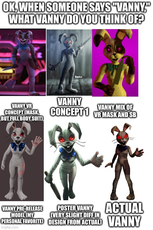 There's a lot more, but this is all I want to post so far. | OK, WHEN SOMEONE SAYS "VANNY," WHAT VANNY DO YOU THINK OF? VANNY VR CONCEPT (MASK, BUT FULL BODY SUIT); VANNY CONCEPT 1; VANNY MIX OF VR MASK AND SB; POSTER VANNY (VERY SLIGHT DIFF IN DESIGN FROM ACTUAL); ACTUAL VANNY; VANNY PRE-RELEASE MODEL (MY PERSONAL FAVORITE) | image tagged in fnaf,fnaf security breach | made w/ Imgflip meme maker