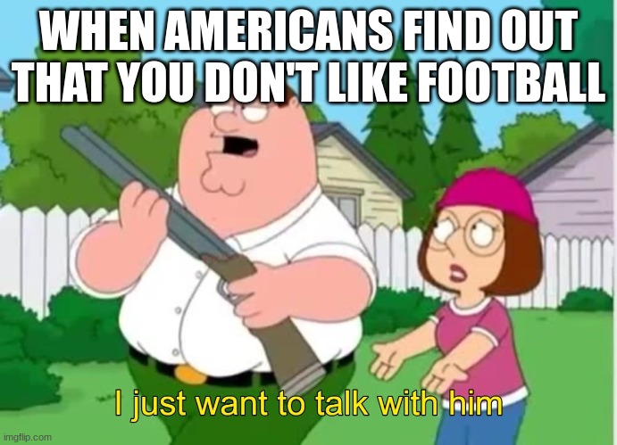 I just wanna talk to him | WHEN AMERICANS FIND OUT THAT YOU DON'T LIKE FOOTBALL | image tagged in i just wanna talk to him | made w/ Imgflip meme maker