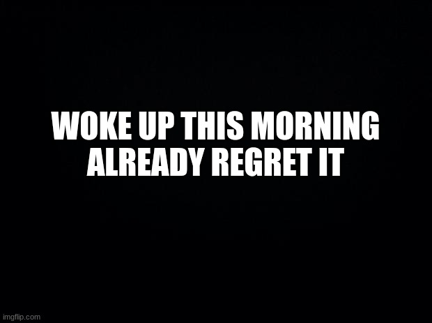 i hate this | WOKE UP THIS MORNING
ALREADY REGRET IT | image tagged in black background,memes,mornings,msmg | made w/ Imgflip meme maker