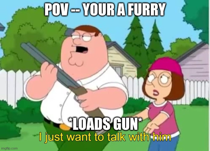 No furrys | POV -- YOUR A FURRY; *LOADS GUN* | image tagged in i just wanna talk to him | made w/ Imgflip meme maker