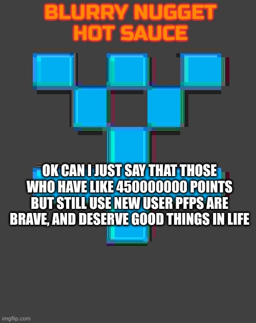 @yellowface, bombhands, etc. | OK CAN I JUST SAY THAT THOSE WHO HAVE LIKE 450000000 POINTS BUT STILL USE NEW USER PFPS ARE BRAVE, AND DESERVE GOOD THINGS IN LIFE | image tagged in blurry-nugget-hot-sauce announcement template | made w/ Imgflip meme maker
