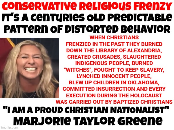 Not Laying The Crazy All On Her But She Is Being Shoved Up Our Bums As Their Poster Child | conservative religious frenzy; WHEN CHRISTIANS FRENZIED IN THE PAST THEY BURNED DOWN THE LIBRARY OF ALEXANDRIA, CREATED CRUSADES, SLAUGHTERED INDIGENOUS PEOPLE, BURNED "WITCHES", FOUGHT TO KEEP SLAVERY, LYNCHED INNOCENT PEOPLE, BLEW UP CHILDREN IN OKLAHOMA, COMMITTED INSURRECTION AND EVERY EXECUTION DURING THE HOLOCAUST WAS CARRIED OUT BY BAPTIZED CHRISTIANS; It's A Centuries Old Predictable Pattern Of Distorted Behavior; Marjorie Taylor greene; "I AM A PROUD CHRISTIAN NATIONALIST" | image tagged in memes,proud domestic terrorists,proud christian nationalist nazis,lock her up,insurrectionist,crazy lady | made w/ Imgflip meme maker
